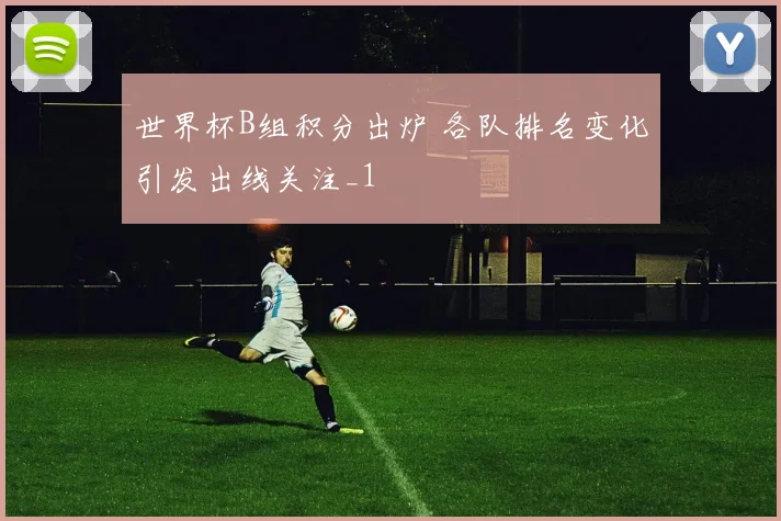 世界杯B组积分出炉 各队排名变化引发出线关注_1