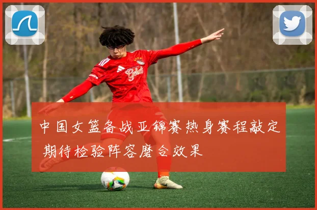 中国女篮备战亚锦赛热身赛程敲定 期待检验阵容磨合效果