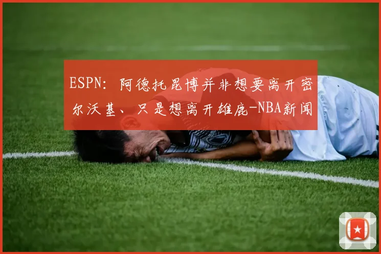 ESPN：阿德托昆博并非想要离开密尔沃基、只是想离开雄鹿-NBA新闻