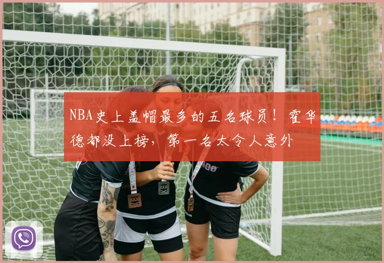 NBA史上盖帽最多的五名球员！霍华德都没上榜，第一名太令人意外