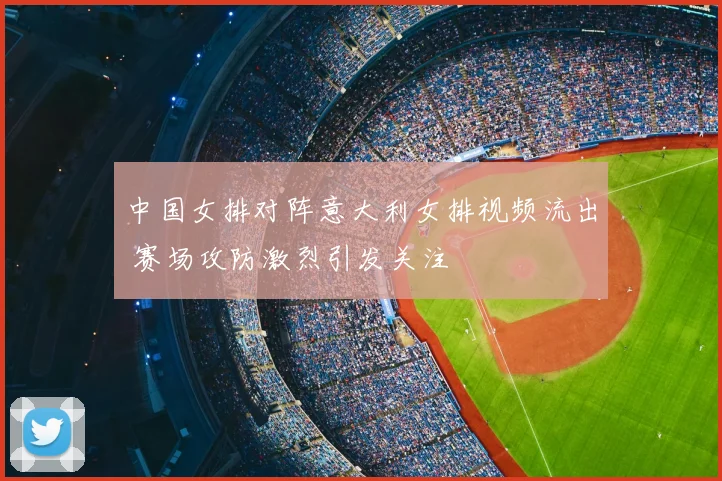 中国女排对阵意大利女排视频流出 赛场攻防激烈引发关注