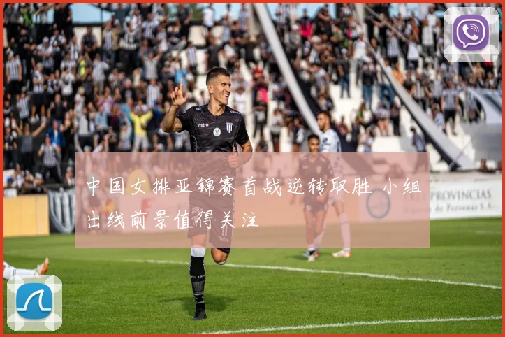 中国女排亚锦赛首战逆转取胜 小组出线前景值得关注