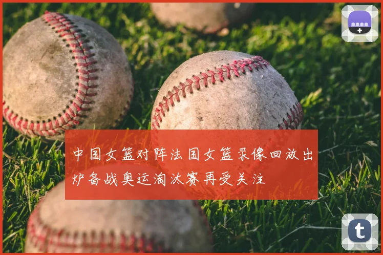 中国女篮对阵法国女篮录像回放出炉备战奥运淘汰赛再受关注