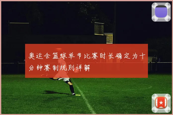 奥运会篮球单节比赛时长确定为十分钟赛制规则详解