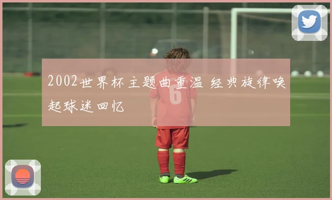2002世界杯主题曲重温 经典旋律唤起球迷回忆