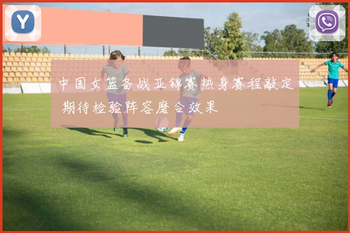 中国女篮备战亚锦赛热身赛程敲定 期待检验阵容磨合效果