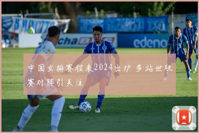 中国女排赛程表2024出炉 多站世联赛对阵引关注