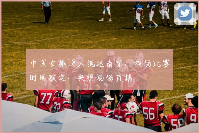 中国女排18人抵达南京，四场比赛时间敲定，央视场场直播