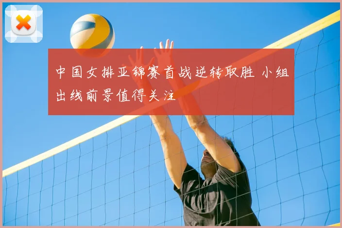 中国女排亚锦赛首战逆转取胜 小组出线前景值得关注