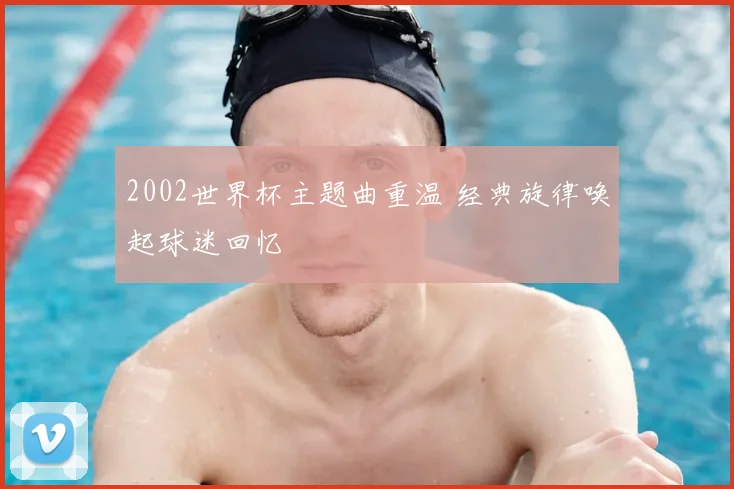 2002世界杯主题曲重温 经典旋律唤起球迷回忆