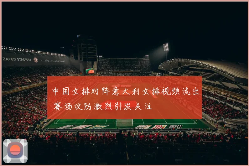 中国女排对阵意大利女排视频流出 赛场攻防激烈引发关注