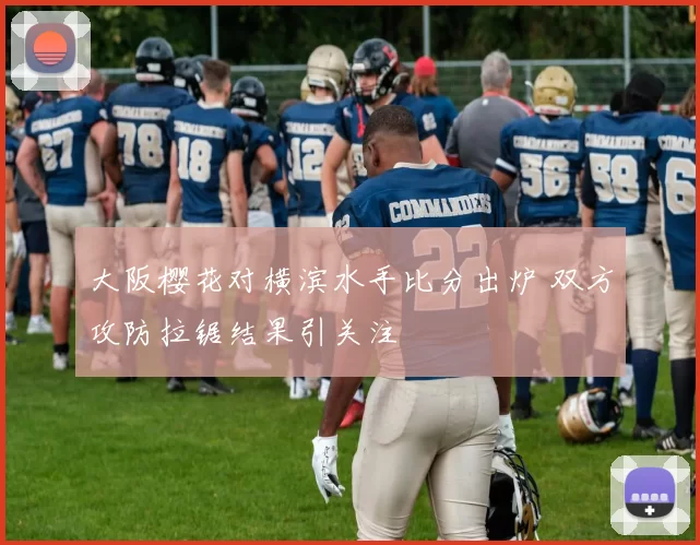 大阪樱花对横滨水手比分出炉 双方攻防拉锯结果引关注