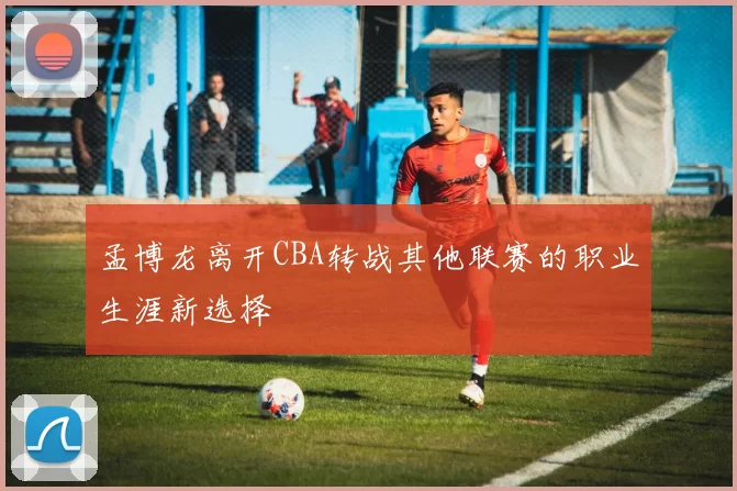 孟博龙离开CBA转战其他联赛的职业生涯新选择