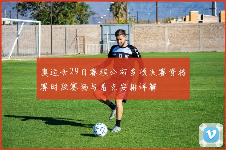 奥运会29日赛程公布多项决赛资格赛时段赛场与看点安排详解