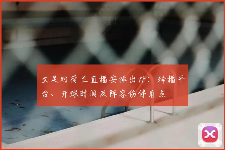 女足对荷兰直播安排出炉:转播平台、开球时间及阵容伤停看点