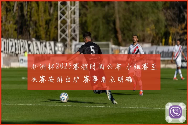 非洲杯2025赛程时间公布 小组赛至决赛安排出炉 赛事看点明确