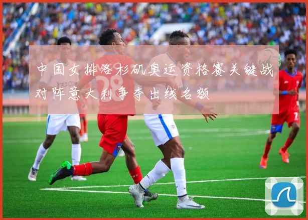 中国女排洛杉矶奥运资格赛关键战对阵意大利争夺出线名额