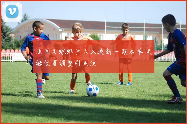 法国足球哪些人入选新一期名单 关键位置调整引关注
