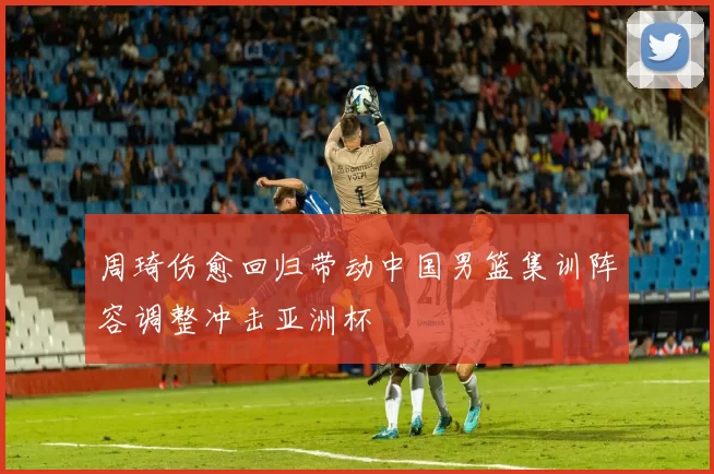 周琦伤愈回归带动中国男篮集训阵容调整冲击亚洲杯