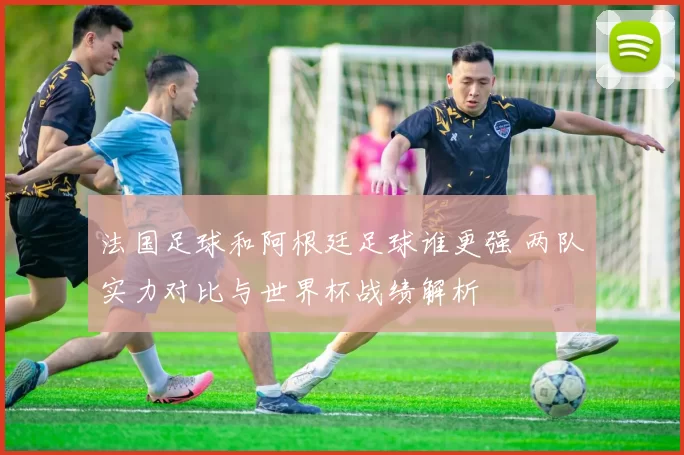 法国足球和阿根廷足球谁更强 两队实力对比与世界杯战绩解析