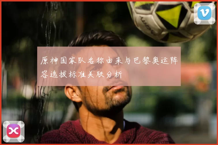 原神国家队名称由来与巴黎奥运阵容选拔标准关联分析