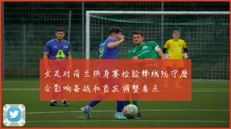 女足对荷兰热身赛检验锋线防守磨合影响备战和首发调整看点
