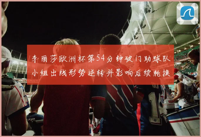 李丽莎欧洲杯第54分钟破门助球队小组出线形势逆转并影响后续轮换