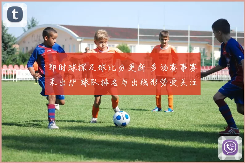 即时球探足球比分更新 多场赛事赛果出炉 球队排名与出线形势受关注