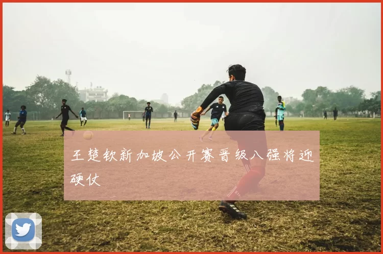 王楚钦新加坡公开赛晋级八强将迎硬仗