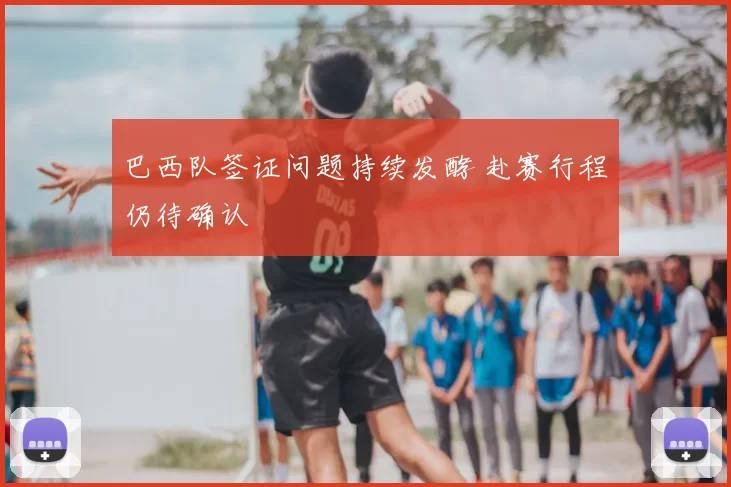 巴西队签证问题持续发酵 赴赛行程仍待确认