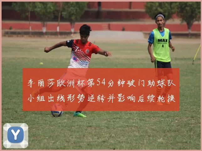 李丽莎欧洲杯第54分钟破门助球队小组出线形势逆转并影响后续轮换