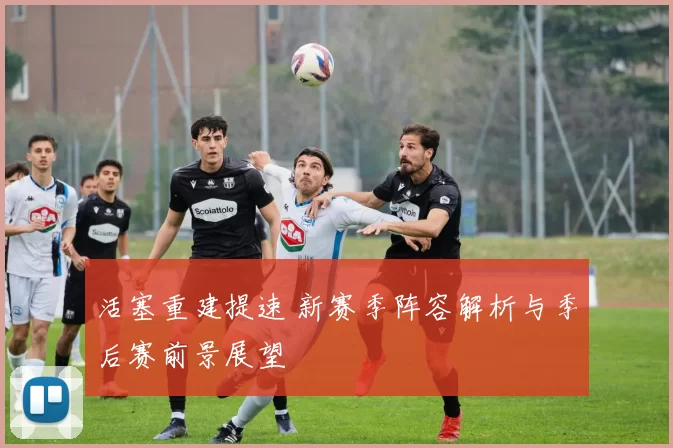 活塞重建提速 新赛季阵容解析与季后赛前景展望