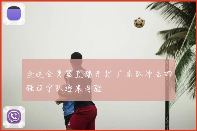 全运会男篮直播开打 广东队冲击四强辽宁队迎来考验