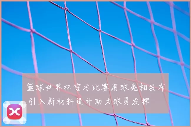 篮球世界杯官方比赛用球亮相发布 引入新材料设计助力球员发挥