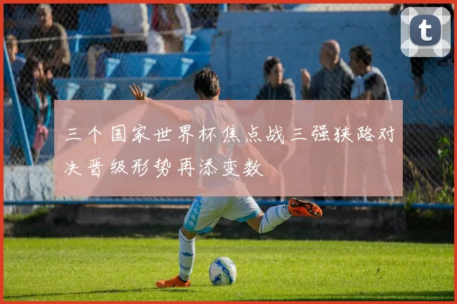 三个国家世界杯焦点战三强狭路对决晋级形势再添变数