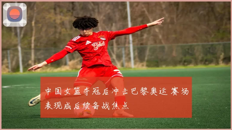 中国女篮夺冠后冲击巴黎奥运 赛场表现成后续备战焦点
