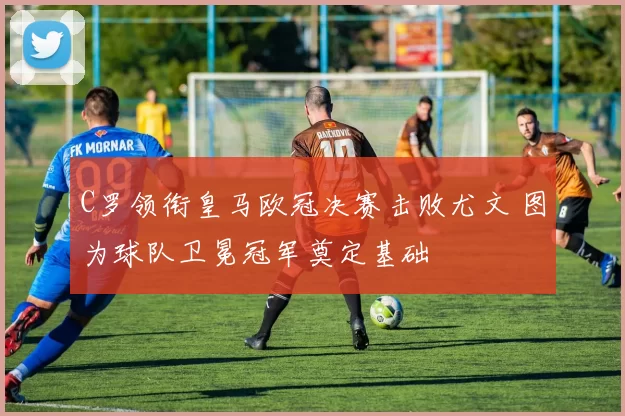 C罗领衔皇马欧冠决赛击败尤文 图为球队卫冕冠军奠定基础