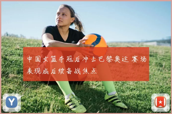 中国女篮夺冠后冲击巴黎奥运 赛场表现成后续备战焦点
