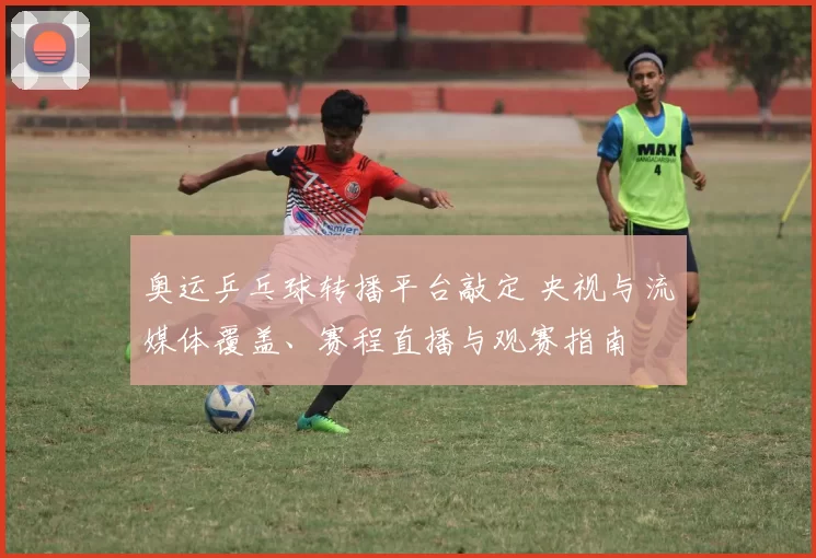 奥运乒乓球转播平台敲定 央视与流媒体覆盖、赛程直播与观赛指南