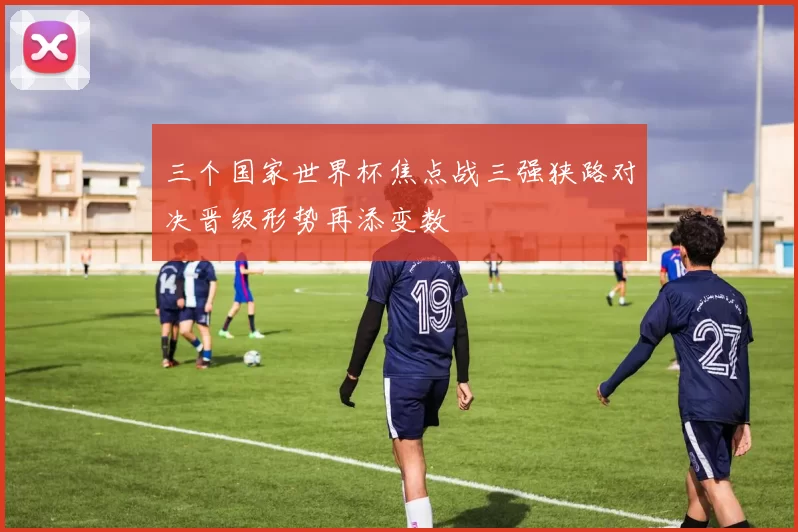 三个国家世界杯焦点战三强狭路对决晋级形势再添变数