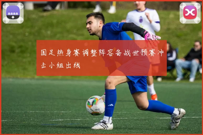国足热身赛调整阵容备战世预赛冲击小组出线