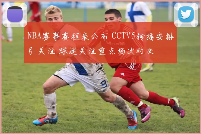 NBA赛事赛程表公布 CCTV5转播安排引关注 球迷关注重点场次对决