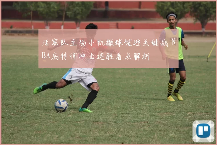 活塞队主场小凯撒球馆迎关键战 NBA底特律冲击连胜看点解析