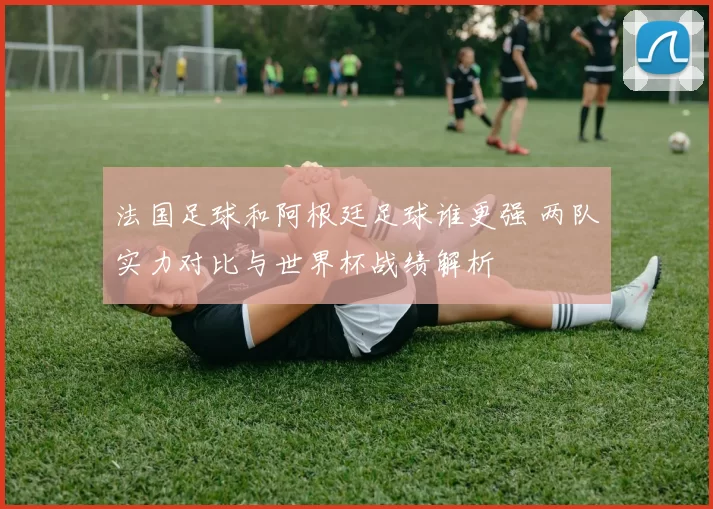 法国足球和阿根廷足球谁更强 两队实力对比与世界杯战绩解析