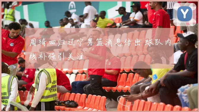 周琦回归辽宁男篮消息传出 球队内线补强引关注