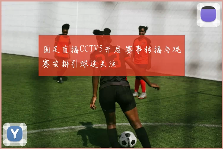 国足直播CCTV5开启 赛事转播与观赛安排引球迷关注
