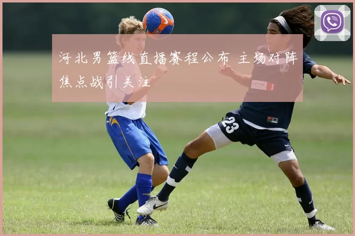 河北男篮线直播赛程公布 主场对阵焦点战引关注