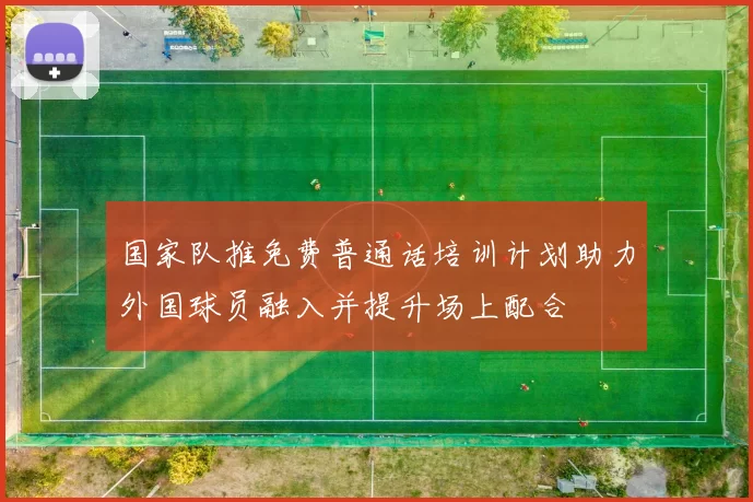 国家队推免费普通话培训计划助力外国球员融入并提升场上配合
