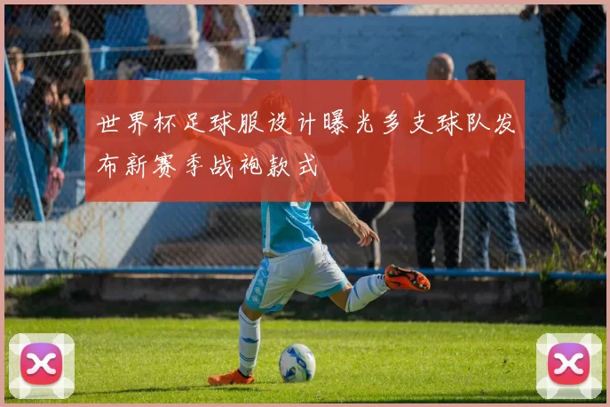 世界杯足球服设计曝光多支球队发布新赛季战袍款式