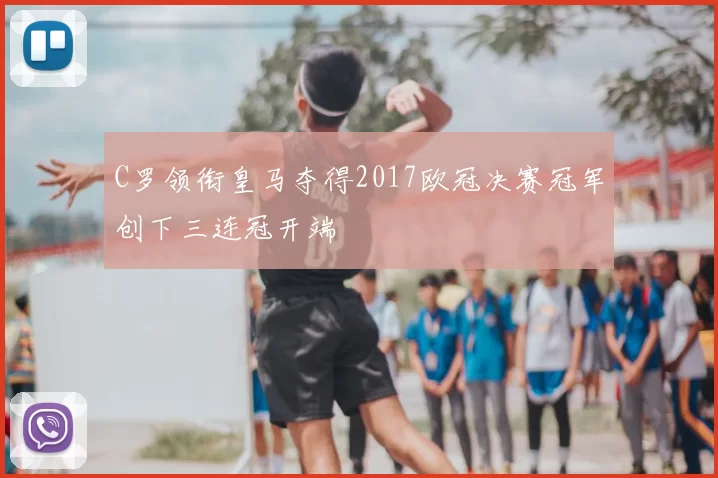 C罗领衔皇马夺得2017欧冠决赛冠军创下三连冠开端